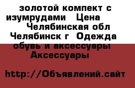 золотой компект с изумрудами › Цена ­ 95 000 - Челябинская обл., Челябинск г. Одежда, обувь и аксессуары » Аксессуары   